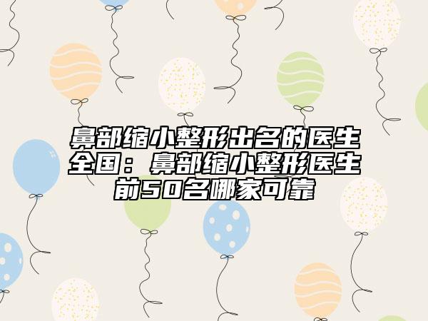 鼻部缩小整形出名的医生全国：鼻部缩小整形医生前50名哪家可靠