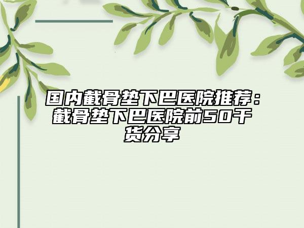 国内截骨垫下巴医院推荐：截骨垫下巴医院前50干货分享