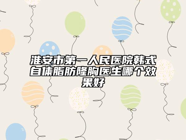 淮安市第一人民医院韩式自体脂肪隆胸医生哪个效果好