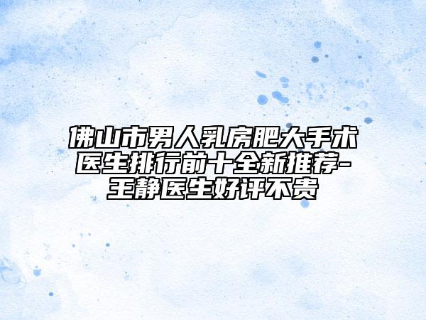 佛山市男人乳房肥大手术医生排行前十全新推荐-王静医生好评不贵