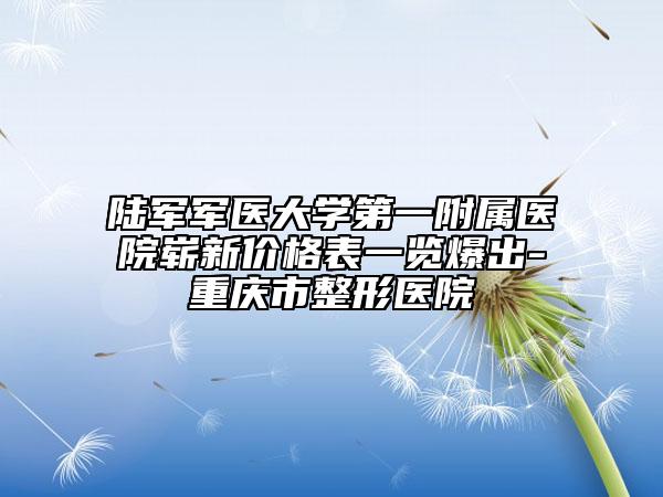 陆军军医大学第一附属医院崭新价格表一览爆出-重庆市整形医院