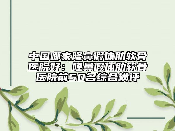 中国哪家隆鼻假体肋软骨医院好：隆鼻假体肋软骨医院前50名综合横评
