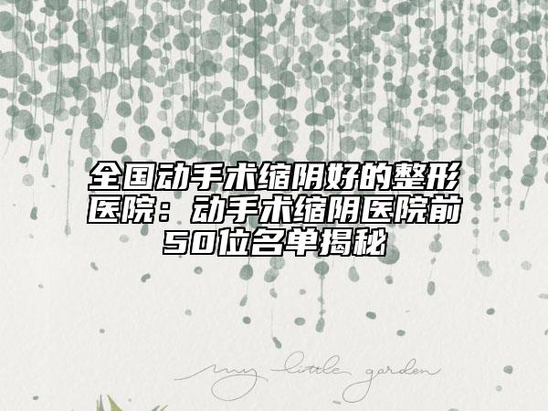 全国动手术缩阴好的整形医院：动手术缩阴医院前50位名单揭秘