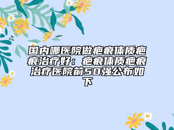 国内哪医院做疤痕体质疤痕治疗好：疤痕体质疤痕治疗医院前50强公布如下
