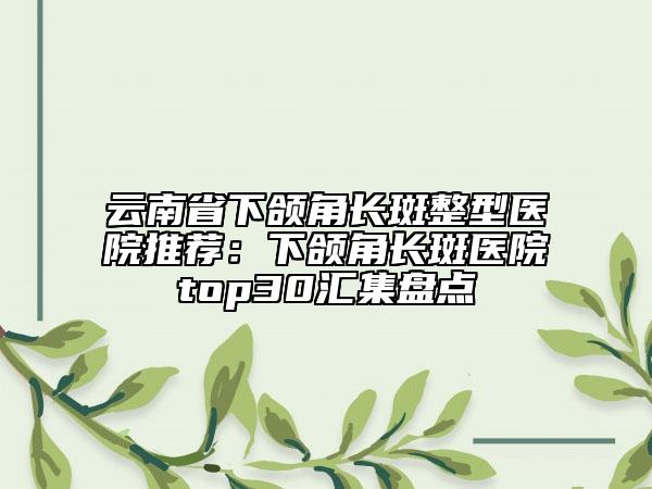 云南省下颌角长斑整型医院推荐：下颌角长斑医院top30汇集盘点