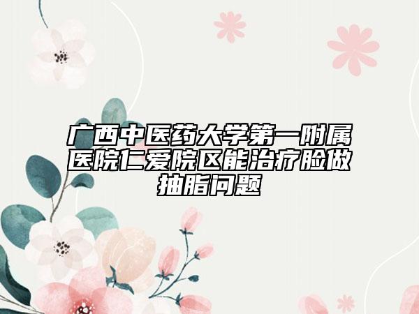 广西中医药大学第一附属医院仁爱院区能治疗脸做抽脂问题