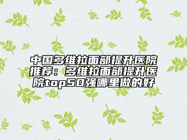 中国多维拉面部提升医院推荐：多维拉面部提升医院top50强哪里做的好