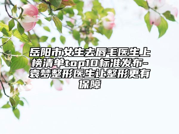 岳阳市女生去唇毛医生上榜清单top10标准发布-袁梦整形医生让整形更有保障