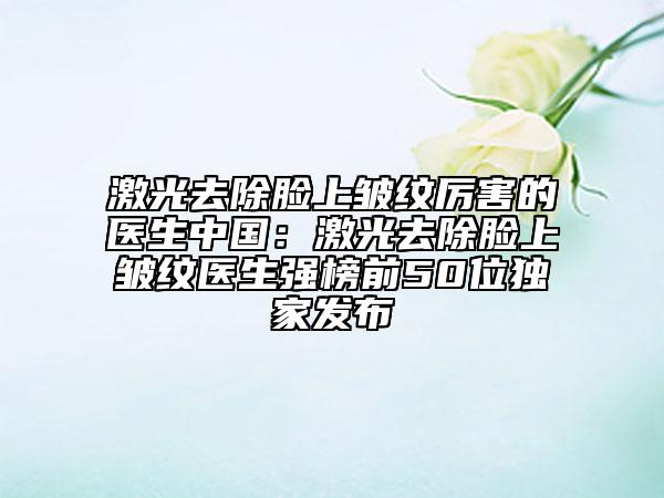 激光去除脸上皱纹厉害的医生中国：激光去除脸上皱纹医生强榜前50位独家发布