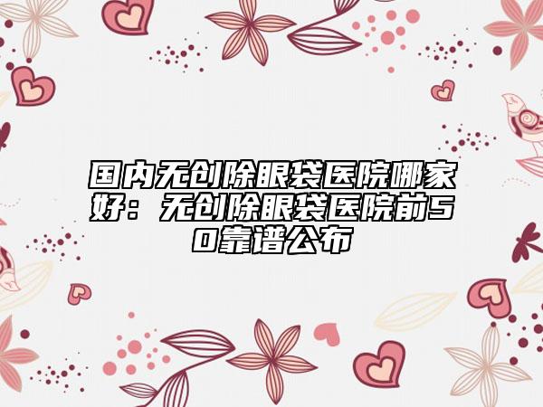 国内无创除眼袋医院哪家好：无创除眼袋医院前50靠谱公布