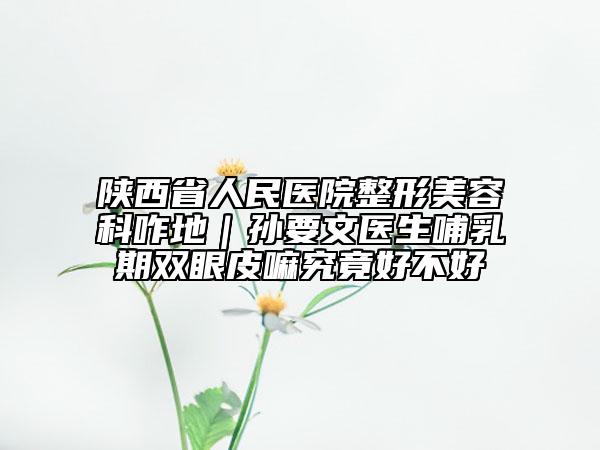 陕西省人民医院整形美容科咋地｜孙要文医生哺乳期双眼皮嘛究竟好不好