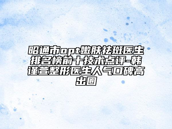 昭通市opt嫩肤祛斑医生排名榜前十技术点评-韩谨萱整形医生人气口碑高出圈