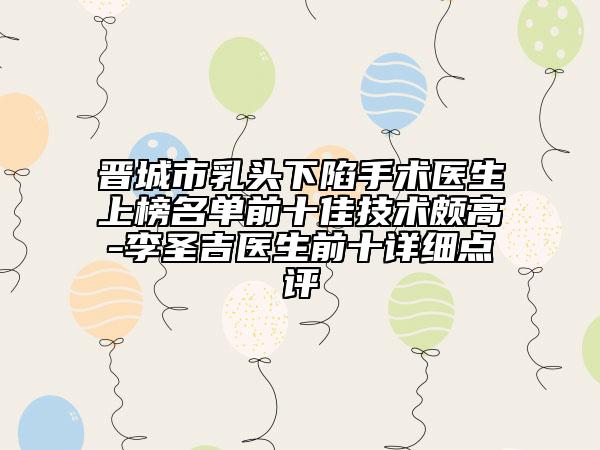 晋城市乳头下陷手术医生上榜名单前十佳技术颇高-李圣吉医生前十详细点评