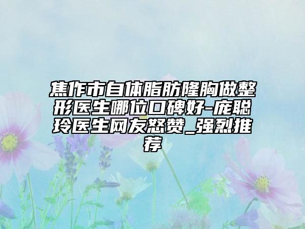 焦作市自体脂肪隆胸做整形医生哪位口碑好-庞聪玲医生网友怒赞_强烈推荐