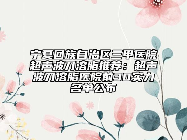 宁夏回族自治区三甲医院超声波刀溶脂推荐：超声波刀溶脂医院前30实力名单公布