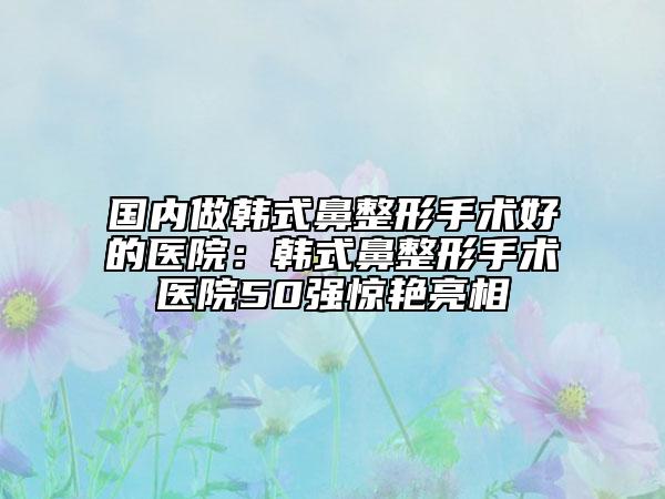 国内做韩式鼻整形手术好的医院：韩式鼻整形手术医院50强惊艳亮相