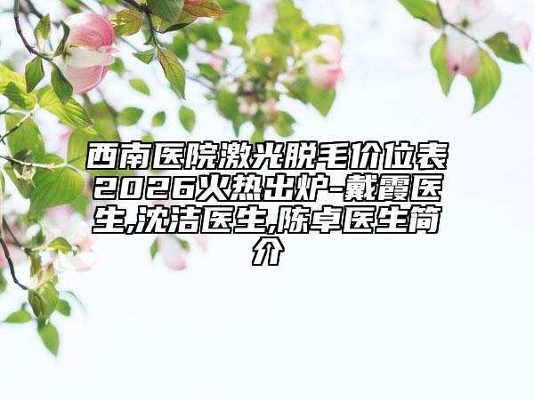 西南医院激光脱毛价位表2026火热出炉-戴霞医生,沈洁医生,陈卓医生简介