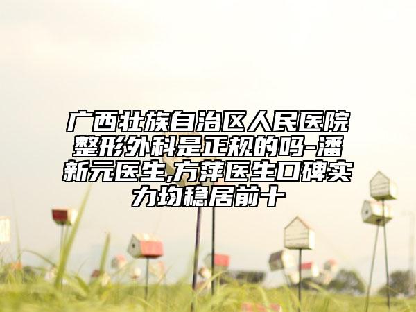 广西壮族自治区人民医院整形外科是正规的吗-潘新元医生,方萍医生口碑实力均稳居前十