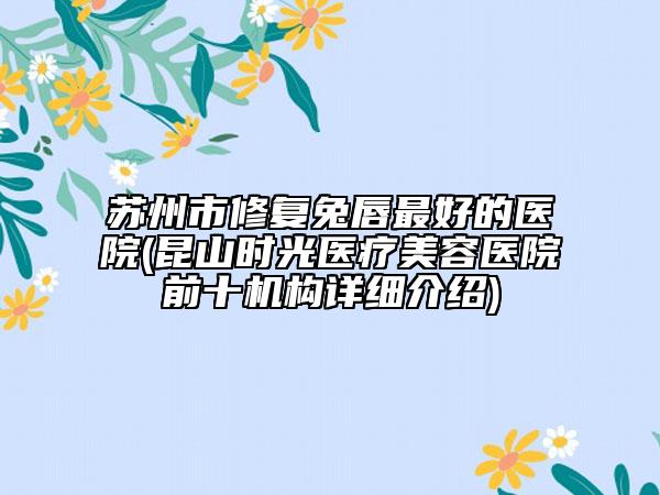 苏州市修复兔唇最好的医院(昆山时光医疗美容医院前十机构详细介绍)