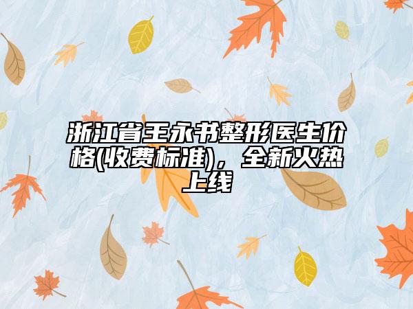 浙江省王永书整形医生价格(收费标准)，全新火热上线
