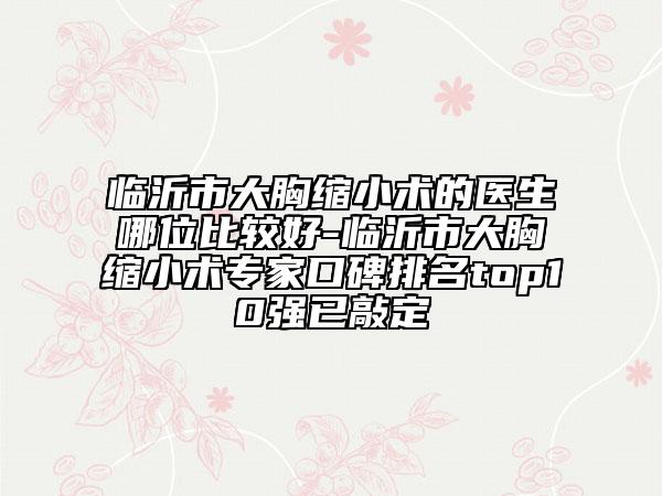 临沂市大胸缩小术的医生哪位比较好-临沂市大胸缩小术专家口碑排名top10强已敲定