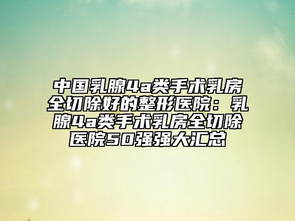 中国乳腺4a类手术乳房全切除好的整形医院：乳腺4a类手术乳房全切除医院50强强大汇总
