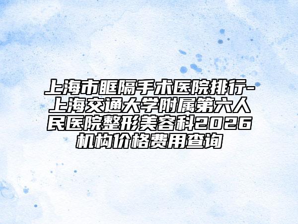 上海市眶隔手术医院排行-上海交通大学附属第六人民医院整形美容科2026机构价格费用查询