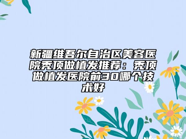 新疆维吾尔自治区美容医院秃顶做植发推荐：秃顶做植发医院前30哪个技术好