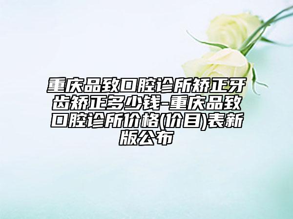重庆品致口腔诊所矫正牙齿矫正多少钱-重庆品致口腔诊所价格(价目)表新版公布