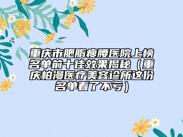 重庆市肥脂瘦腰医院上榜名单前十佳效果揭秘（重庆柏漫医疗美容诊所这份名单看了不亏）
