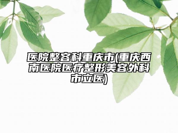 医院整容科重庆市(重庆西南医院医疗整形美容外科市立医)