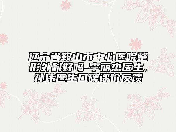辽宁省鞍山市中心医院整形外科好吗-李丽杰医生,孙伟医生口碑评价反馈