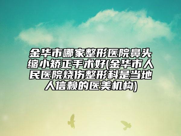 金华市哪家整形医院鼻头缩小矫正手术好(金华市人民医院烧伤整形科是当地人信赖的医美机构)