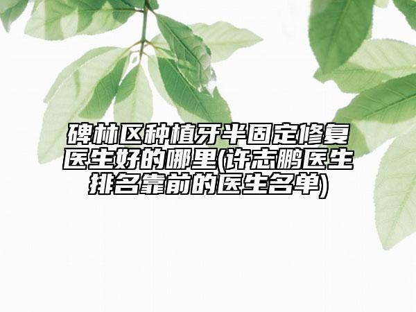 碑林区种植牙半固定修复医生好的哪里(许志鹏医生排名靠前的医生名单)