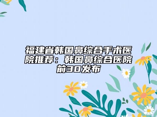 福建省韩国鼻综合手术医院推荐：韩国鼻综合医院前30发布