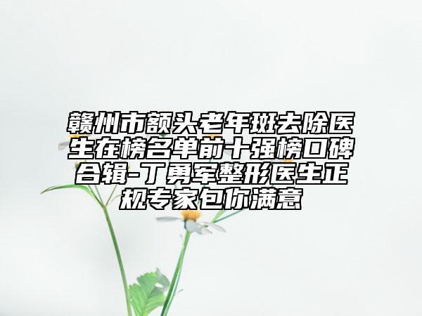 赣州市额头老年斑去除医生在榜名单前十强榜口碑合辑-丁勇军整形医生正规专家包你满意
