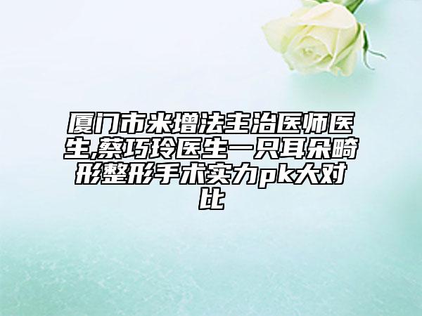 厦门市米增法主治医师医生,蔡巧玲医生一只耳朵畸形整形手术实力pk大对比