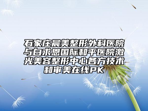 石家庄晨美整形外科医院与白求恩国际和平医院激光美容整形中心各方技术和审美在线PK