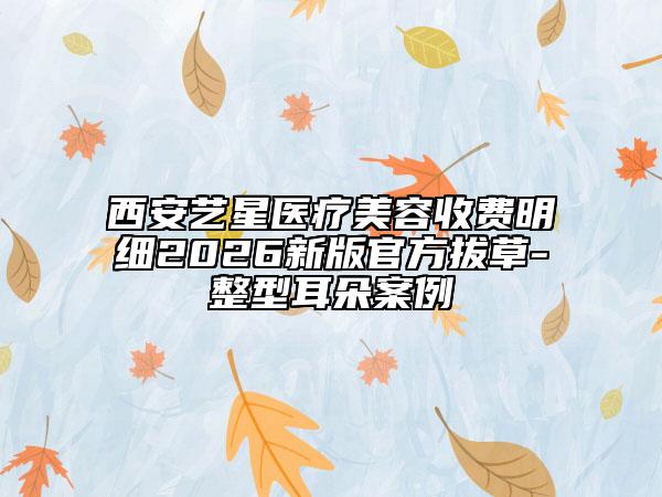 西安艺星医疗美容收费明细2026新版官方拔草-整型耳朵案例
