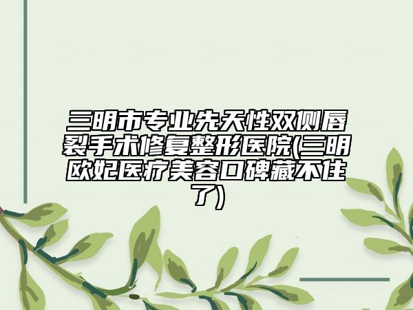 三明市专业先天性双侧唇裂手术修复整形医院(三明欧妃医疗美容口碑藏不住了)