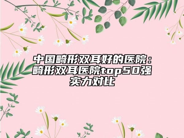 中国畸形双耳好的医院：畸形双耳医院top50强实力对比