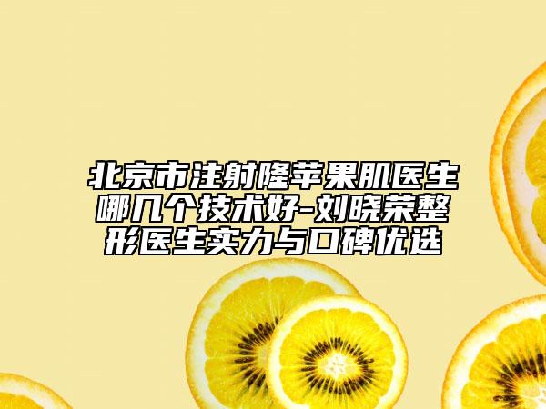 北京市注射隆苹果肌医生哪几个技术好-刘晓荣整形医生实力与口碑优选