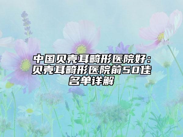 中国贝壳耳畸形医院好：贝壳耳畸形医院前50佳名单详解