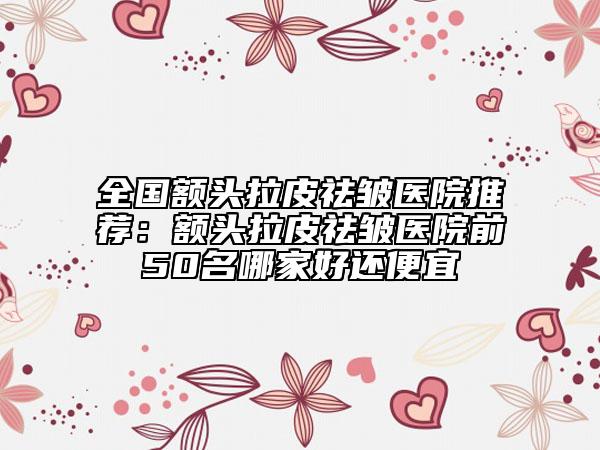 全国额头拉皮祛皱医院推荐：额头拉皮祛皱医院前50名哪家好还便宜