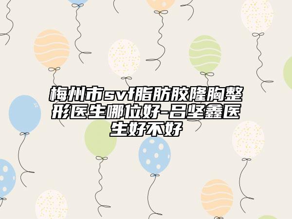 梅州市svf脂肪胶隆胸整形医生哪位好-吕坚鑫医生好不好