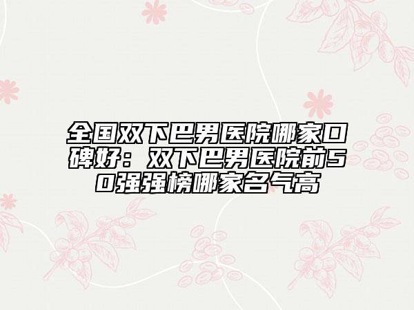 全国双下巴男医院哪家口碑好：双下巴男医院前50强强榜哪家名气高