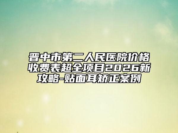 晋中市第二人民医院价格收费表超全项目2026新攻略-贴面耳矫正案例
