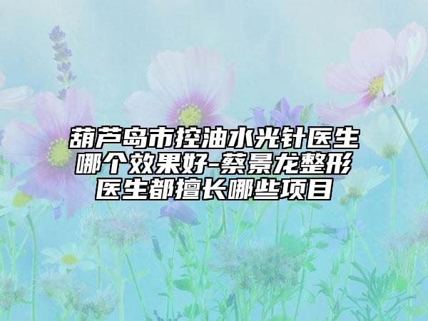 葫芦岛市控油水光针医生哪个效果好-蔡景龙整形医生都擅长哪些项目