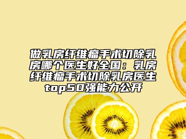做乳房纤维瘤手术切除乳房哪个医生好全国：乳房纤维瘤手术切除乳房医生top50强能力公开