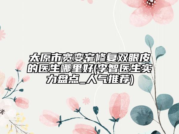 太原市宽变窄修复双眼皮的医生哪里好(李智医生实力盘点_人气推荐)
